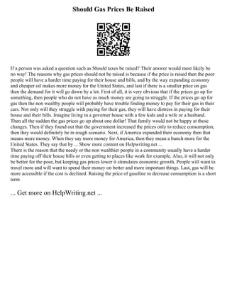 Should Gas Prices Be Raised
If a person was asked a question such as Should taxes be raised? Their answer would most likely be
no way! The reasons why gas prices should not be raised is because if the price is raised then the poor
people will have a harder time paying for their house and bills, and by the way expanding economy
and cheaper oil makes more money for the United States, and last if there is a smaller price on gas
then the demand for it will go down by a lot. First of all, it is very obvious that if the prices go up for
something, then people who do not have as much money are going to struggle. If the prices go up for
gas then the non wealthy people will probably have trouble finding money to pay for their gas in their
cars. Not only will they struggle with paying for their gas, they will have distress in paying for their
house and their bills. Imagine living in a governer house with a few kids and a wife or a husband.
Then all the sudden the gas prices go up about one dollar! That family would not be happy at those
changes. Then if they found out that the government increased the prices only to reduce consumption,
then they would definitely be in rough scenario. Next, if America expanded their economy then that
means more money. When they say more money for America, then they mean a bunch more for the
United States. They say that by ... Show more content on Helpwriting.net ...
There is the reason that the needy or the non wealthier people in a community usually have a harder
time paying off their house bills or even getting to places like work for example. Also, it will not only
be better for the poor, but keeping gas prices lower it stimulates economic growth. People will want to
travel more and will want to spend their money on better and more important things. Last, gas will be
more accessible if the cost is declined. Raising the price of gasoline to decrease consumption is a short
term
... Get more on HelpWriting.net ...
 