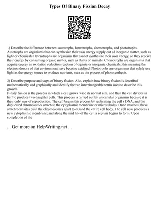 Types Of Binary Fission Decay
1) Describe the difference between: autotrophs, heterotrophs, chemotrophs, and phototrophs.
Autotrophs are organisms that can synthesize their own energy supply out of inorganic matter, such as
light or chemicals Heterotrophs are organisms that cannot synthesize their own energy, so they receive
their energy by consuming organic matter, such as plants or animals. Chemotrophs are organisms that
acquire energy an oxidation reduction reaction of organic or inorganic chemicals; this meaning the
electron donors of that environment have become oxidized. Phototrophs are organisms that solely use
light as the energy source to produce nutrients, such as the process of photosynthesis.
2) Describe purpose and steps of binary fission. Also, explain how binary fission is described
mathematically and graphically and identify the two interchangeable terms used to describe this
growth.
Binary fission is the process in which a cell grows twice its normal size, and then the cell divides in
half to produce two daughter cells. This process is carried out by unicellular organisms because it is
their only way of reproduction. The cell begins this process by replicating the cell s DNA, and the
duplicated chromosomes attach to the cytoplasmic membrane or microtubules. Once attached, these
attachment sites push the chromosomes apart to expand the entire cell body. The cell now produces a
new cytoplasmic membrane, and along the mid line of the cell a septum begins to form. Upon
completion of the
... Get more on HelpWriting.net ...
 