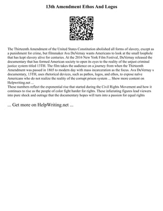 13th Amendment Ethos And Logos
The Thirteenth Amendment of the United States Constitution abolished all forms of slavery, except as
a punishment for crime, but filmmaker Ava DuVernay wants Americans to look at the small loophole
that has kept slavery alive for centuries. At the 2016 New York Film Festival, DuVernay released the
documentary that has formed American society to open its eyes to the reality of the unjust criminal
justice system titled 13TH. The film takes the audience on a journey from when the Thirteenth
Amendment was passed in 1865 to modern day with mass incarceration as the focus. Ava DuVernay s
documentary, 13TH, uses rhetorical devices, such as pathos, logos, and ethos, to expose naïve
Americans who do not realize the reality of the corrupt prison system ... Show more content on
Helpwriting.net ...
These numbers reflect the exponential rise that started during the Civil Rights Movement and how it
continues to rise as the people of color fight harder for rights. These infuriating figures lead viewers
into pure shock and outrage that the documentary hopes will turn into a passion for equal rights
... Get more on HelpWriting.net ...
 