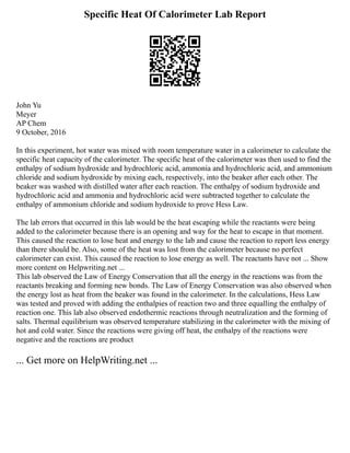 Specific Heat Of Calorimeter Lab Report
John Yu
Meyer
AP Chem
9 October, 2016
In this experiment, hot water was mixed with room temperature water in a calorimeter to calculate the
specific heat capacity of the calorimeter. The specific heat of the calorimeter was then used to find the
enthalpy of sodium hydroxide and hydrochloric acid, ammonia and hydrochloric acid, and ammonium
chloride and sodium hydroxide by mixing each, respectively, into the beaker after each other. The
beaker was washed with distilled water after each reaction. The enthalpy of sodium hydroxide and
hydrochloric acid and ammonia and hydrochloric acid were subtracted together to calculate the
enthalpy of ammonium chloride and sodium hydroxide to prove Hess Law.
The lab errors that occurred in this lab would be the heat escaping while the reactants were being
added to the calorimeter because there is an opening and way for the heat to escape in that moment.
This caused the reaction to lose heat and energy to the lab and cause the reaction to report less energy
than there should be. Also, some of the heat was lost from the calorimeter because no perfect
calorimeter can exist. This caused the reaction to lose energy as well. The reactants have not ... Show
more content on Helpwriting.net ...
This lab observed the Law of Energy Conservation that all the energy in the reactions was from the
reactants breaking and forming new bonds. The Law of Energy Conservation was also observed when
the energy lost as heat from the beaker was found in the calorimeter. In the calculations, Hess Law
was tested and proved with adding the enthalpies of reaction two and three equalling the enthalpy of
reaction one. This lab also observed endothermic reactions through neutralization and the forming of
salts. Thermal equilibrium was observed temperature stabilizing in the calorimeter with the mixing of
hot and cold water. Since the reactions were giving off heat, the enthalpy of the reactions were
negative and the reactions are product
... Get more on HelpWriting.net ...
 