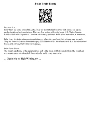 Polar Bears Biome
In Antarctica
Polar bears are found across the Arctic. They are most abundant in areas with annual sea ice and
productive ringed seal populations. There are five nations with polar bears: U.S. Alaska Canada,
Russia, Greenland Kingdom of Denmark and Norway Svalbard. Polar bears do not live in Antarctica.
Polar bears live in the circumpolar north in areas where they can hunt their primary prey ice seals.
They are found in Canada (home to roughly 60% of the world s polar bears the U.S. Alaska Greenland
Russia and Norway the Svalbard archipelago.
Polar Bears Biome
The polar bears biome is the arctic tundra it look s like it s an owl but it s not i think The polar bear
receives the most attention of all these animals, and it s easy to see why.
... Get more on HelpWriting.net ...
 