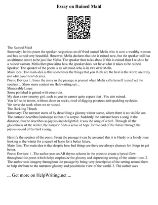 Essay on Ruined Maid
The Ruined Maid
Summary: In this poem the speaker recgonizes an olf frind named Melia who is now a wealthy woman
and has turned very beautiful. However, Melia declares that she is ruined now, but the speaker still has
an ultimate desire to be just like Melia. The speaker then talks about if this is ruined then I wish to be
a ruined woman. Melia then proclaims how the speaker does not have what it takes to be ruined.
Speaker: The speaker of the poem is an old maid who is in awe over Melia.
Main Idea: The main idea is that sometimes the things that you think are the best in the world are truly
not what your heart desires.
Poetic Devices 1. Irony the irony in the passage is present when Melia calls herself ruined yet the
speaker ... Show more content on Helpwriting.net ...
Memorable Lines:
Some polished is gained with ones ruin.
My dear a raw country girl, such as you be cannot quite expect that . You aint ruined.
You left us in tatters, without shoes or socks, tired of digging potatoes and spudding up docks.
We never do work when we re ruined.
The Darkling Thrush
Summary: The narrator starts of by describing a gloomy winter scene, where there is no visible son.
The narrator describes landscape to that of a corpse. Suddenly the narrator hears a song in the
distance, that he describes as joyous and delightful; it was the song of a bird. Through all the
gloominess of the winter, the narrator finds a sense of hope for the end of the future through the
joyous sound of the bird s song.
Identify the speaker of the poem: From the passage it can be assumed that it is Hardy or a lonely man
looking at the winter for a search of hope for a better future.
Main Idea: The main idea is that despite how bad things are there are always chances for things to get
better.
Poetic Devices: 1. The author uses an AB rhyme scheme in the poem to create a lyrical flow
throughout the poem which helps emphasize the gloomy and depressing setting of the winter time. 2.
The author uses imagery throughout the passage by being very descriptive of the setting around them
to help attribute to the narrators gloomy and pessimistic view of the world. 3. The author uses
... Get more on HelpWriting.net ...
 