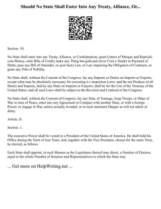 Should No State Shall Enter Into Any Treaty, Alliance, Or...
Section. 10.
No State shall enter into any Treaty, Alliance, or Confederation; grant Letters of Marque and Reprisal;
coin Money; emit Bills of Credit; make any Thing but gold and silver Coin a Tender in Payment of
Debts; pass any Bill of Attainder, ex post facto Law, or Law impairing the Obligation of Contracts, or
grant any Title of Nobility.
No State shall, without the Consent of the Congress, lay any Imposts or Duties on Imports or Exports,
except what may be absolutely necessary for executing it s inspection Laws: and the net Produce of all
Duties and Imposts, laid by any State on Imports or Exports, shall be for the Use of the Treasury of the
United States; and all such Laws shall be subject to the Revision and Controul of the Congress.
No State shall, without the Consent of Congress, lay any Duty of Tonnage, keep Troops, or Ships of
War in time of Peace, enter into any Agreement or Compact with another State, or with a foreign
Power, or engage in War, unless actually invaded, or in such imminent Danger as will not admit of
delay.
Article. II.
Section. 1.
The executive Power shall be vested in a President of the United States of America. He shall hold his
Office during the Term of four Years, and, together with the Vice President, chosen for the same Term,
be elected, as follows
Each State shall appoint, in such Manner as the Legislature thereof may direct, a Number of Electors,
equal to the whole Number of Senators and Representatives to which the State may
... Get more on HelpWriting.net ...
 