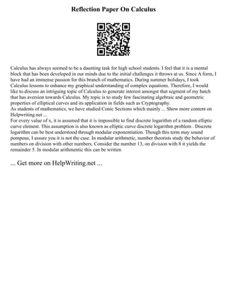 Reflection Paper On Calculus
Calculus has always seemed to be a daunting task for high school students. I feel that it is a mental
block that has been developed in our minds due to the initial challenges it throws at us. Since A form, I
have had an immense passion for this branch of mathematics. During summer holidays, I took
Calculus lessons to enhance my graphical understanding of complex equations. Therefore, I would
like to discuss an intriguing topic of Calculus to generate interest amongst that segment of my batch
that has aversion towards Calculus. My topic is to study few fascinating algebraic and geometric
properties of elliptical curves and its application in fields such as Cryptography.
As students of mathematics, we have studied Conic Sections which mainly ... Show more content on
Helpwriting.net ...
For every value of x, it is assumed that it is impossible to find discrete logarithm of a random elliptic
curve element. This assumption is also known as elliptic curve discrete logarithm problem . Discrete
logarithm can be best understood through modular exponentiation. Though this term may sound
pompous, I assure you it is not the case. In modular arithmetic, number theorists study the behavior of
numbers on division with other numbers. Consider the number 13, on division with 8 it yields the
remainder 5. In modular arithmentic this can be written
... Get more on HelpWriting.net ...
 