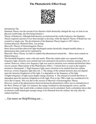 The Photoelectric Effect Essay
Introduction The
Quantum Theory was the second of two theories which drastically changed the way we look at our
physical world today, the first being Einstein s
Theory of Relativity. Although both theories revolutionized the world of physics, the Quantum
Theory required a period of over three decades to develop, while the Special Theory of Relativity was
created in a single year. The development of the Quantum Theory began in 1887 when a
German physicist, Heinrich Hertz, was testing
Maxwell s Theory of Electromagnetic Waves.
Hertz discovered that ultraviolet light discharged certain electrically charged metallic plates, a
phenomenon that could not be explained by
Maxwell s Wave Theory. In order to explain this phenomenon termed the ... Show more content on
Helpwriting.net ...
The threshold frequency varies with each metal. When the sodium plate was exposed to high
frequency light, electrons were emitted and were attracted to the positive terminal, causing a flow of
current. However, when a low frequency light was used no electrons were emitted and therefore there
was no current. Observations of the Photoelectric Effect 1. Current flows as soon as the negative
terminal is illuminated. 2. High frequency light causes electrons to be emitted from the sodium,
however, a lower frequency light does not. 3. The energy of the emitted electrons does not depend
upon the intensity (brightness) of the light, it is dependent on the frequency of the light.
A higher frequency of light causes higher energy electrons. 4. The amount of current that flows is
dependent upon the intensity (brightness) of the light. Prior to the 1900 s light was considered to be
wave like in nature. This was due to the success of Maxwell s Electromagnetic Theory.
However, much of the phenomenon observed during the photoelectric effect was in contradiction to
the Wave Theory of Light. For instance, the energy contained in electromagnetic waves, and the
amount of energy that would strike a sodium electron can be calculated. Such a calculation shows that
an electron could indeed gain enough energy to be liberated from the sodium, but only after the
sodium had been
... Get more on HelpWriting.net ...
 