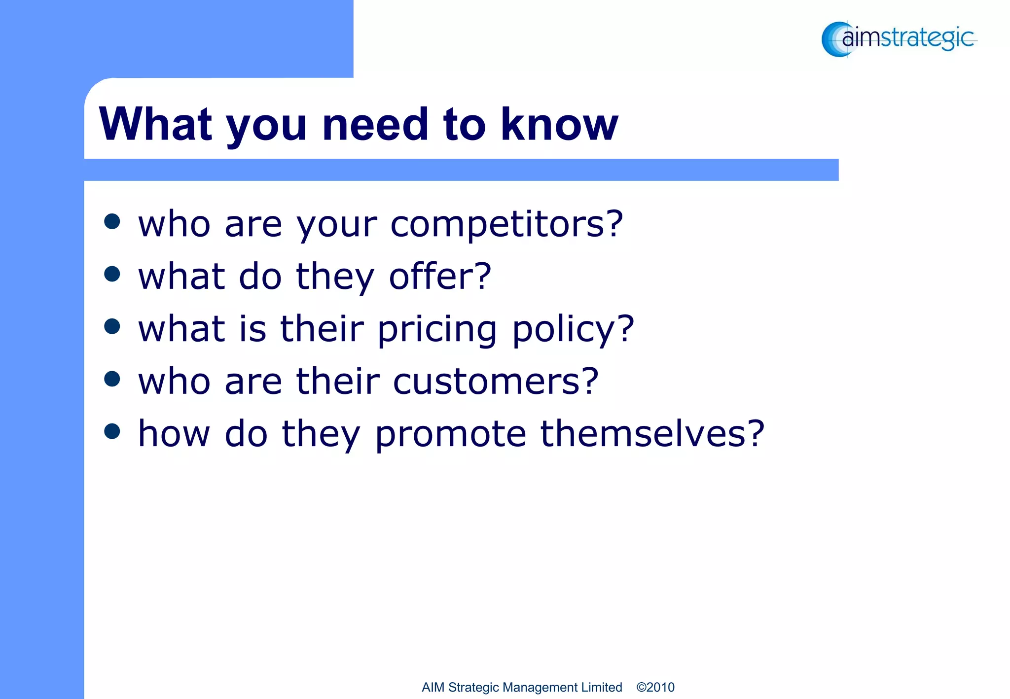 What you need to know who are your competitors? what do they offer? what is their pricing policy? who are their customers? how do they promote themselves? AIM Strategic Management Limited  ©2010 
