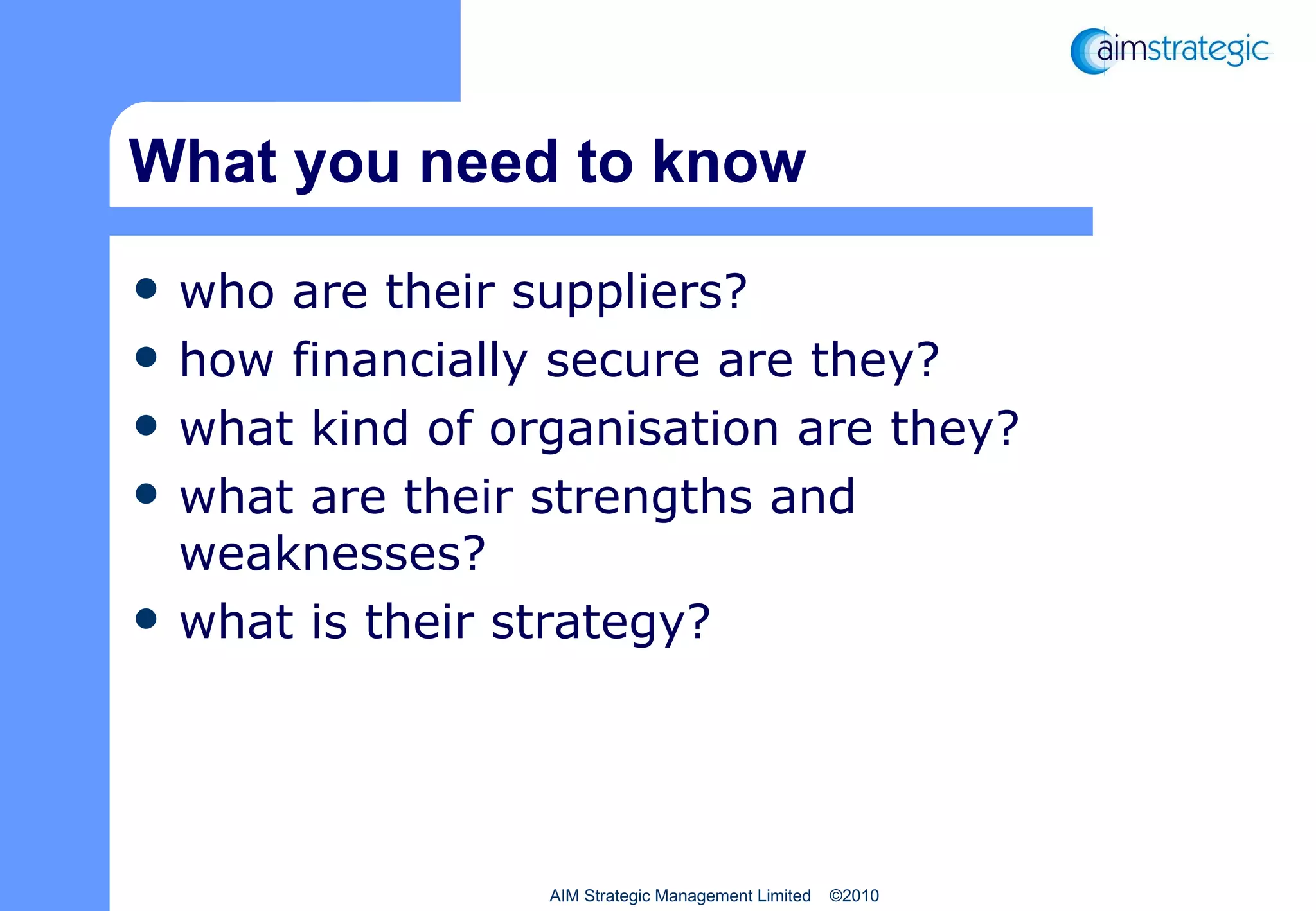 What you need to know who are their suppliers? how financially secure are they? what kind of organisation are they? what are their strengths and weaknesses? what is their strategy? AIM Strategic Management Limited  ©2010 