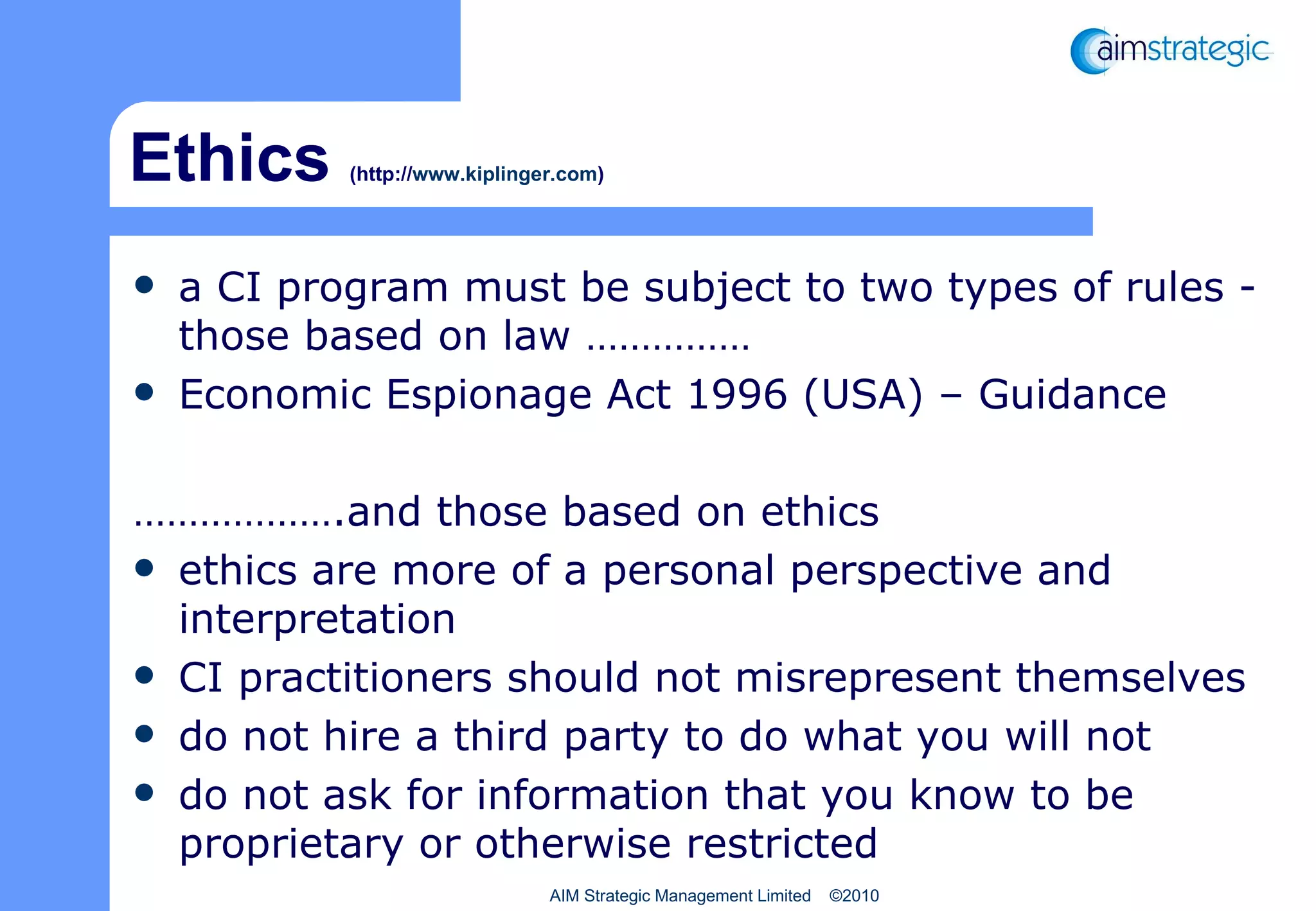 Ethics  (http:// www.kiplinger.com ) a CI program must be subject to two types of rules - those based on law …………… Economic Espionage Act 1996 (USA) – Guidance ……………… .and those based on ethics ethics are more of a personal perspective and interpretation CI practitioners should not misrepresent themselves do  not hire a third party to do what you will not do not ask for information that you know to be proprietary or otherwise restricted AIM Strategic Management Limited  ©2010 