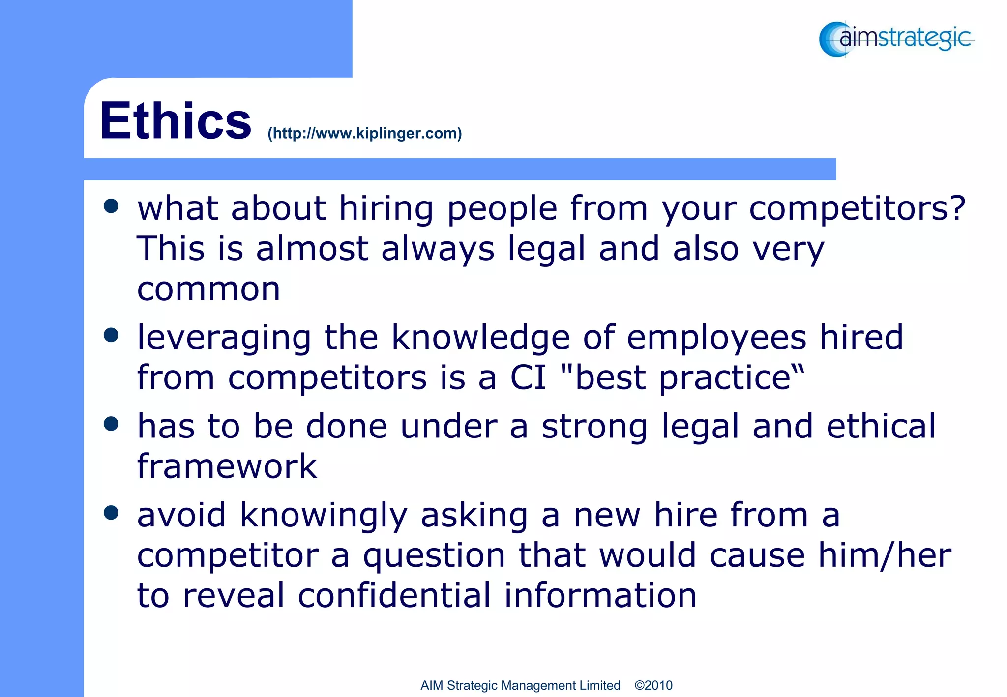 Ethics  (http://www.kiplinger.com) what about hiring people from your competitors? This is almost always legal and also very common leveraging the knowledge of employees hired from competitors is a CI "best practice“  has to be done under a strong legal and ethical framework avoid knowingly asking a new hire from a competitor a question that would cause him/her to reveal confidential information AIM Strategic Management Limited  ©2010 