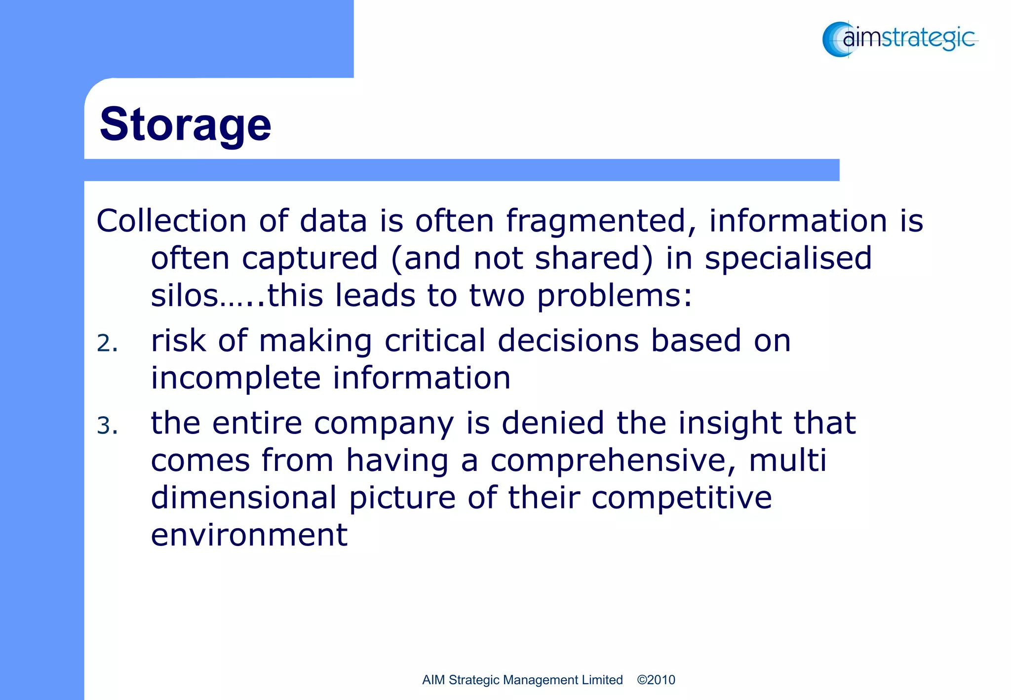 Storage Collection of data is often fragmented, information is often captured (and not shared) in specialised silos…..this leads to two problems: risk of making critical decisions based on incomplete information the entire company is denied the insight that comes from having a comprehensive, multi dimensional picture of their competitive environment 