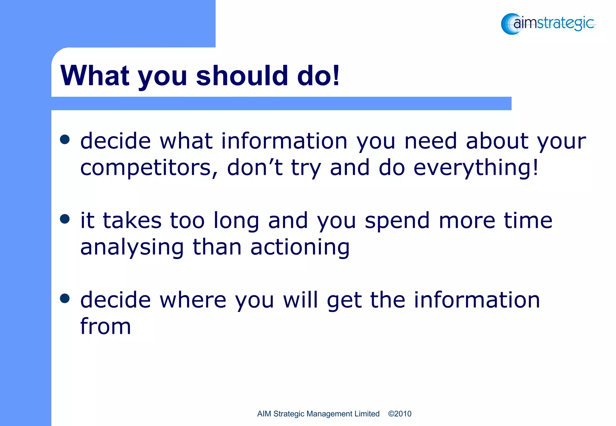 What you should do! decide what information you need about your competitors, don’t try and do everything!  it takes too long and you spend more time analysing than actioning decide where you will get the information from 