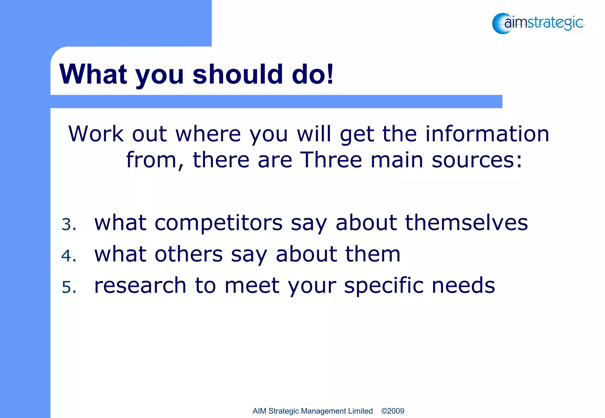 What you should do! Work out where you will get the information from, there are Three main sources: what competitors say about themselves what others say about them research to meet your specific needs AIM Strategic Management Limited  ©2009 