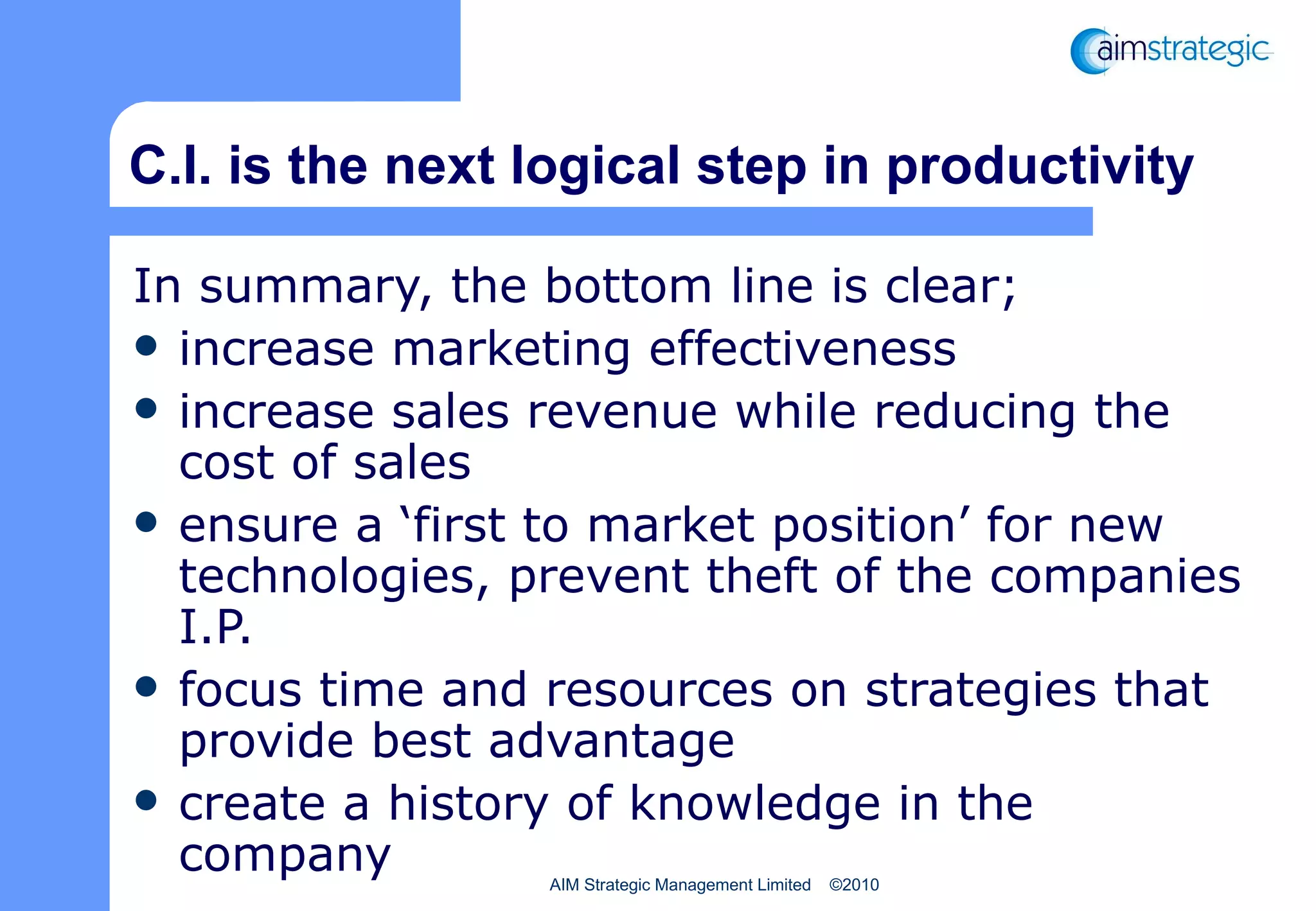 C.I. is the next logical step in productivity In summary, the bottom line is clear;  increase marketing effectiveness increase sales revenue while reducing the cost of sales ensure a ‘first to market position’ for new technologies, prevent theft of the companies I.P.  focus time and resources on strategies that provide best advantage create a history of knowledge in the company 