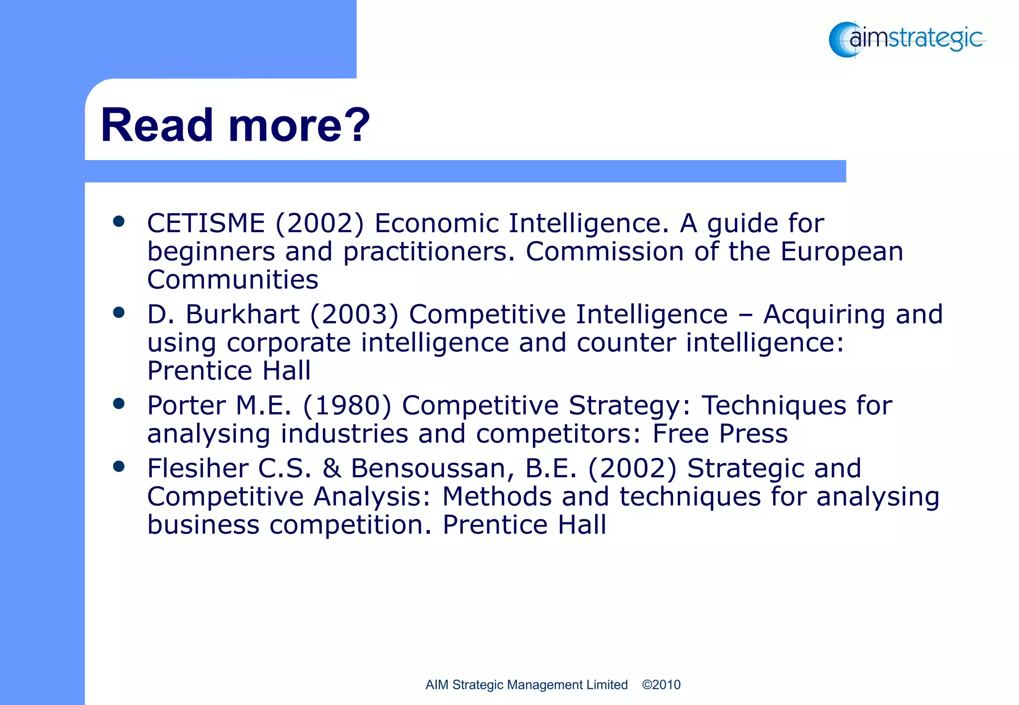 Read more? CETISME (2002) Economic Intelligence. A guide for beginners and practitioners. Commission of the European Communities D. Burkhart (2003) Competitive Intelligence – Acquiring and using corporate intelligence and counter intelligence: Prentice Hall  Porter M.E. (1980) Competitive Strategy: Techniques for analysing industries and competitors: Free Press Flesiher C.S. & Bensoussan, B.E. (2002) Strategic and Competitive Analysis: Methods and techniques for analysing business competition. Prentice Hall 