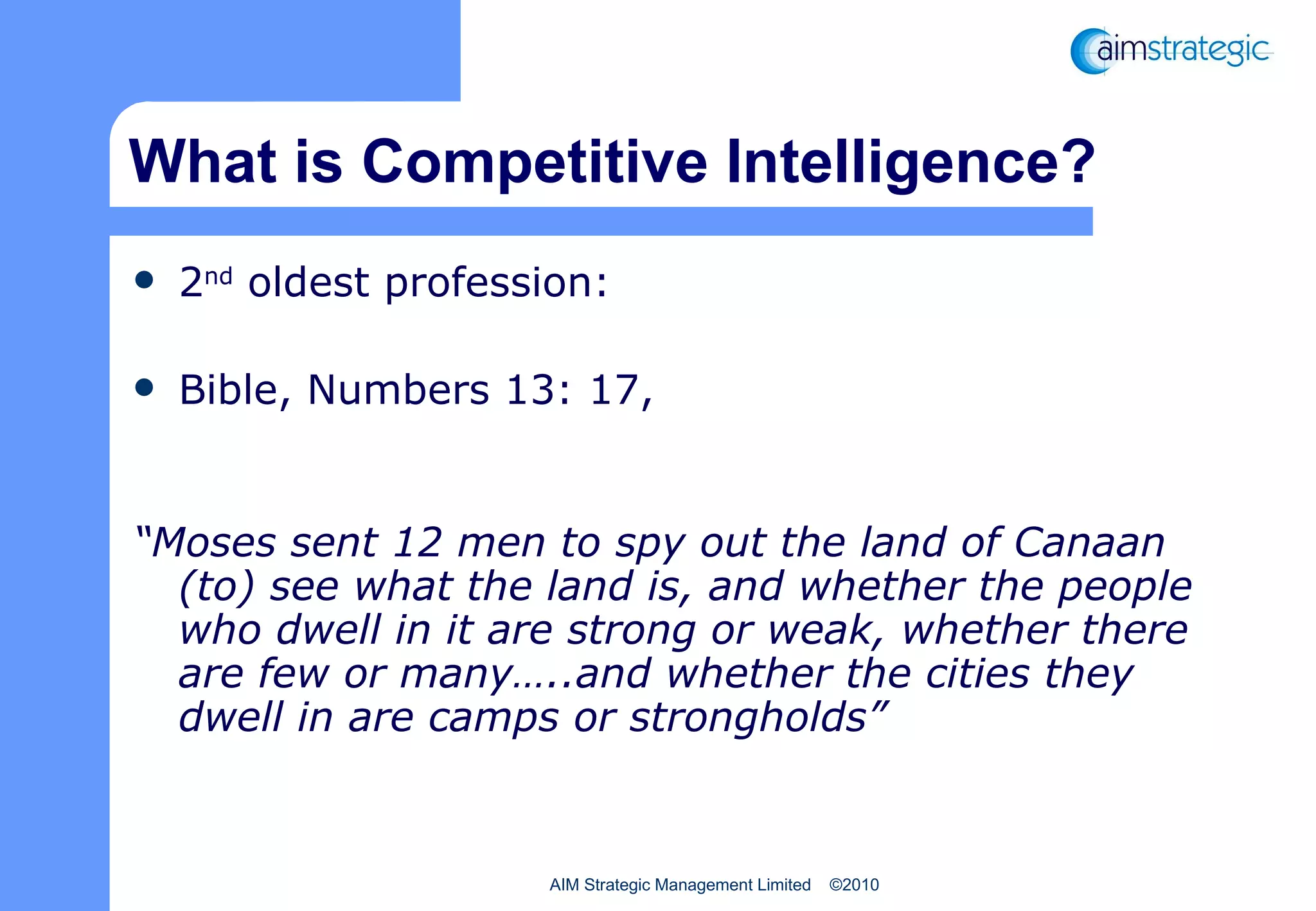What is Competitive Intelligence? 2 nd  oldest profession:  Bible, Numbers 13: 17,  “ Moses sent 12 men to spy out the land of Canaan (to) see what the land is, and whether the people who dwell in it are strong or weak, whether there are few or many…..and whether the cities they dwell in are camps or strongholds” 