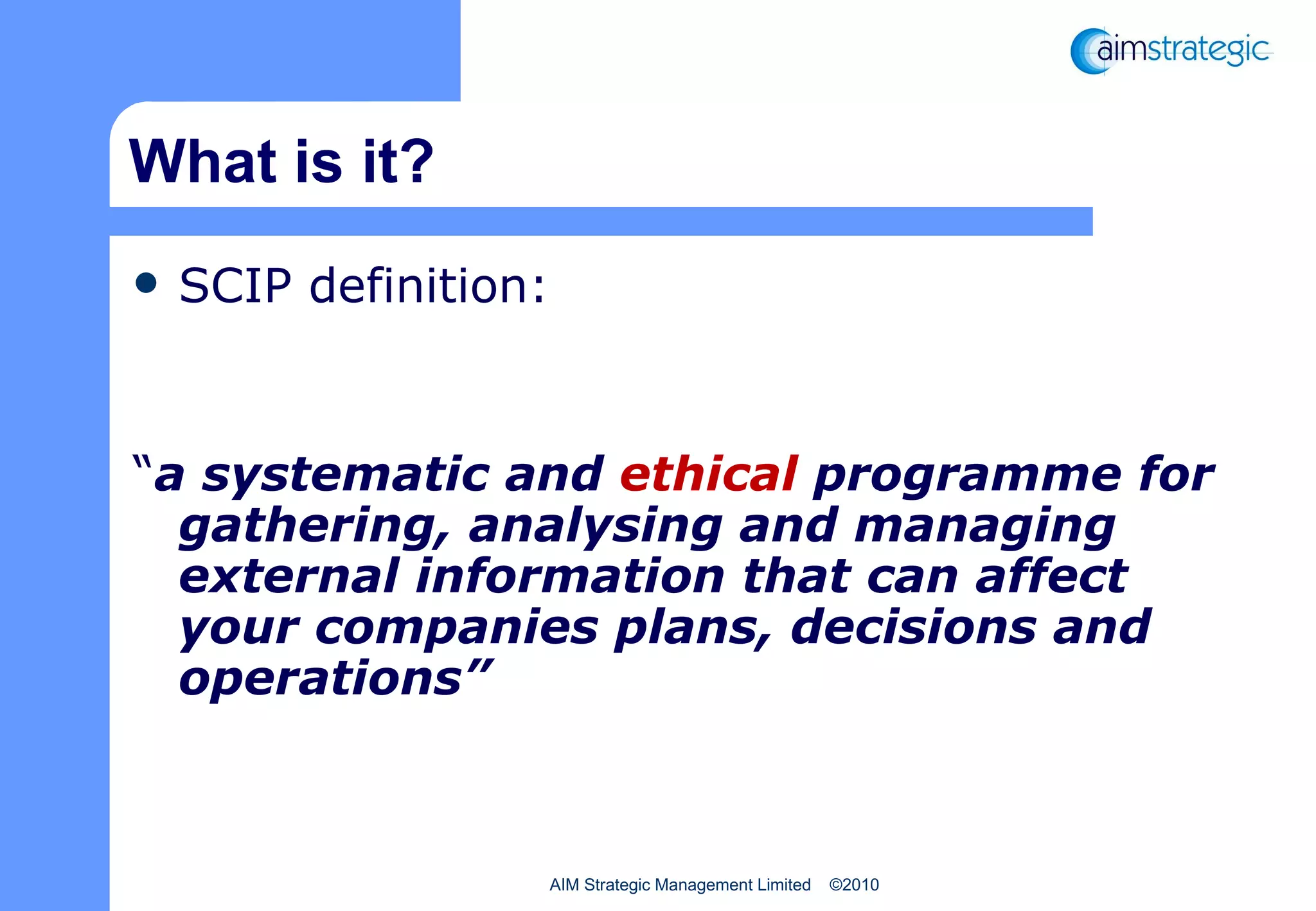 What is it? SCIP definition: “ a systematic and  ethical  programme for gathering, analysing and managing external information that can affect your companies plans, decisions and operations” 