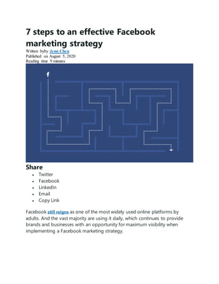 7 steps to an effective Facebook
marketing strategy
Written byby Jenn Chen
Published on August 5, 2020
Reading time 9 minutes
Share
 Twitter
 Facebook
 LinkedIn
 Email
 Copy Link
Facebook still reigns as one of the most widely used online platforms by
adults. And the vast majority are using it daily, which continues to provide
brands and businesses with an opportunity for maximum visibility when
implementing a Facebook marketing strategy.
 