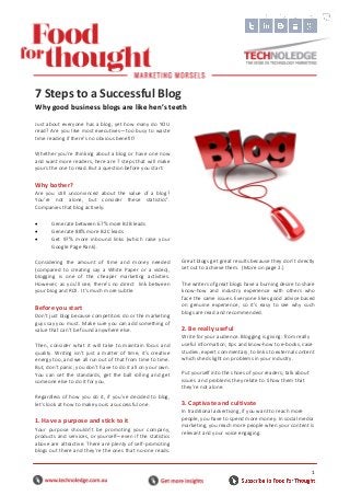1
Just about everyone has a blog, yet how many do YOU
read? Are you like most executives—too busy to waste
time reading if there’s no obvious benefit?
Whether you’re thinking about a blog or have one now
and want more readers, here are 7 steps that will make
yours the one to read. But a question before you start:
Why bother?
Are you still unconvinced about the value of a blog?
You’re not alone, but consider these statistics1
.
Companies that blog actively:
 Generate between 67% more B2B leads
 Generate 88% more B2C leads
 Get 97% more inbound links (which raise your
Google Page Rank).
Considering the amount of time and money needed
(compared to creating say a White Paper or a video),
blogging is one of the cheaper marketing activities.
However, as you’ll see, there’s no direct link between
your blog and ROI. It’s much more subtle.
Before you start
Don’t just blog because competitors do or the marketing
guys say you must. Make sure you can add something of
value that can’t be found anywhere else.
Then, consider what it will take to maintain focus and
quality. Writing isn’t just a matter of time, it’s creative
energy too, and we all run out of that from time to time.
But, don’t panic; you don’t have to do it all on your own.
You can set the standards, get the ball rolling and get
someone else to do it for you.
Regardless of how you do it, if you’ve decided to blog,
let’s look at how to make yours a successful one.
1. Have a purpose and stick to it
Your purpose shouldn’t be promoting your company,
products and services, or yourself—even if the statistics
above are attractive. There are plenty of self-promoting
blogs out there and they’re the ones that no-one reads.
Great blogs get great results because they don’t directly
set out to achieve them. (More on page 2.)
The writers of great blogs have a burning desire to share
know-how and industry experience with others who
face the same issues. Everyone likes good advice based
on genuine experience, so it’s easy to see why such
blogs are read and recommended.
2. Be really useful
Write for your audience. Blogging is giving: from really
useful information, tips and know-how to e-books, case
studies, expert commentary, to links to external content
which sheds light on problems in your industry.
Put yourself into the shoes of your readers; talk about
issues and problems they relate to. Show them that
they’re not alone.
3. Captivate and cultivate
In traditional advertising, if you want to reach more
people, you have to spend more money. In social media
marketing, you reach more people when your content is
relevant and your voice engaging.
7 Steps to a Successful Blog
Why good business blogs are like hen’s teeth
 