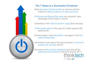 The 7 Steps to a Successful Christmas
What day does Christmas falls on and how will this
   impact on delivery dates or in store purchase

Christmas and Boxing Day sales are important; take
    advantage of the surge in volume

Capitalise on the “back to school” surge (End January)

Traffic builds earlier in the year for mobile queries (Q3
    peaking Q4)

Queries peak in early November, and again in the first
   week of December

Advertisers must capture the bounce back in volume of
   queries into January and Q1

Be aware of key product categories and who will be
   releasing new products in Q4 2010 and Q1 2011
 