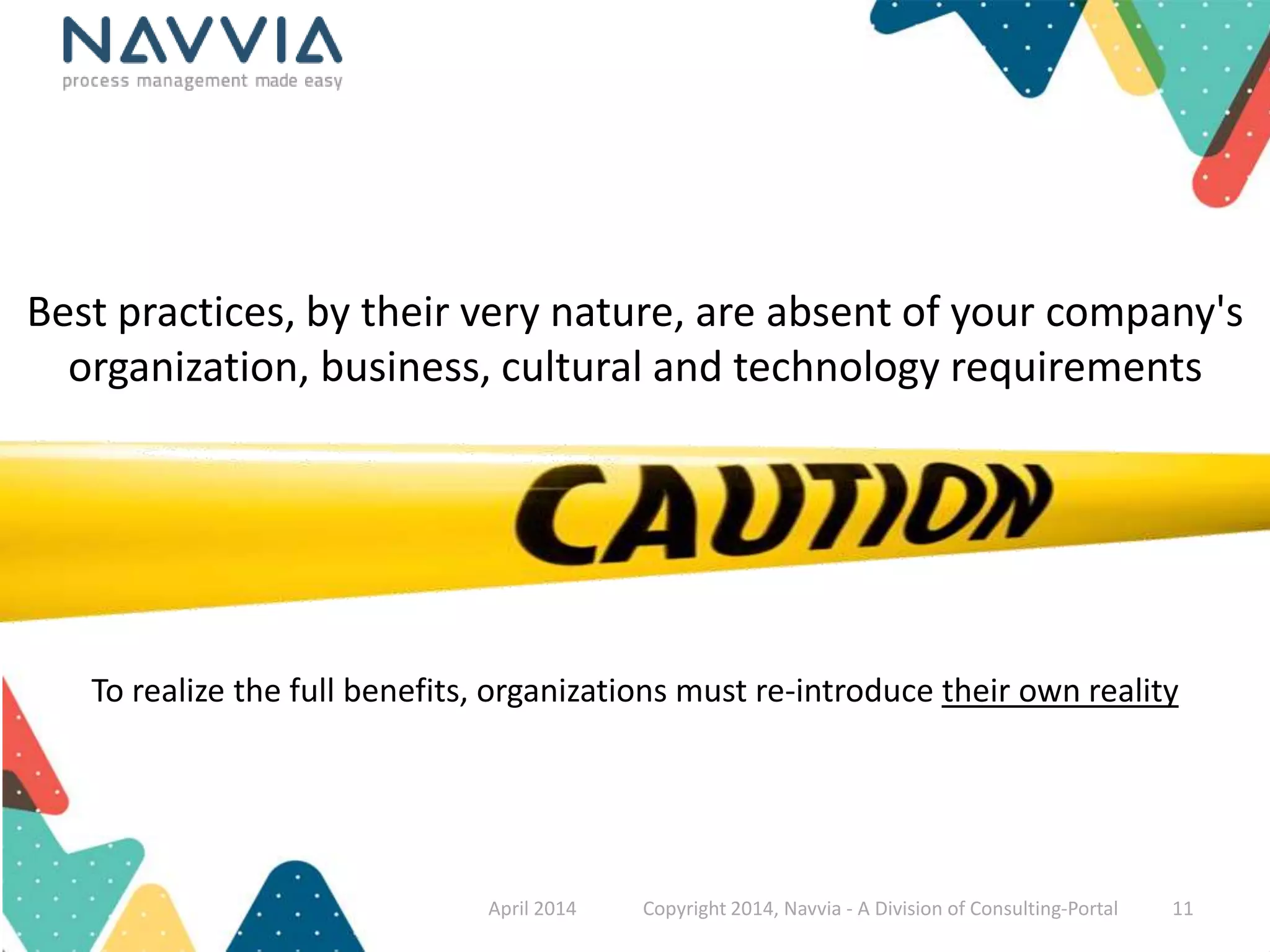 Best practices, by their very nature, are absent of your company's 
organization, business, cultural and technology requirements 
To realize the full benefits, organizations must re-introduce their own reality 
April 2014 Copyright 2014, Navvia - A Division of Consulting-Portal 11 
 