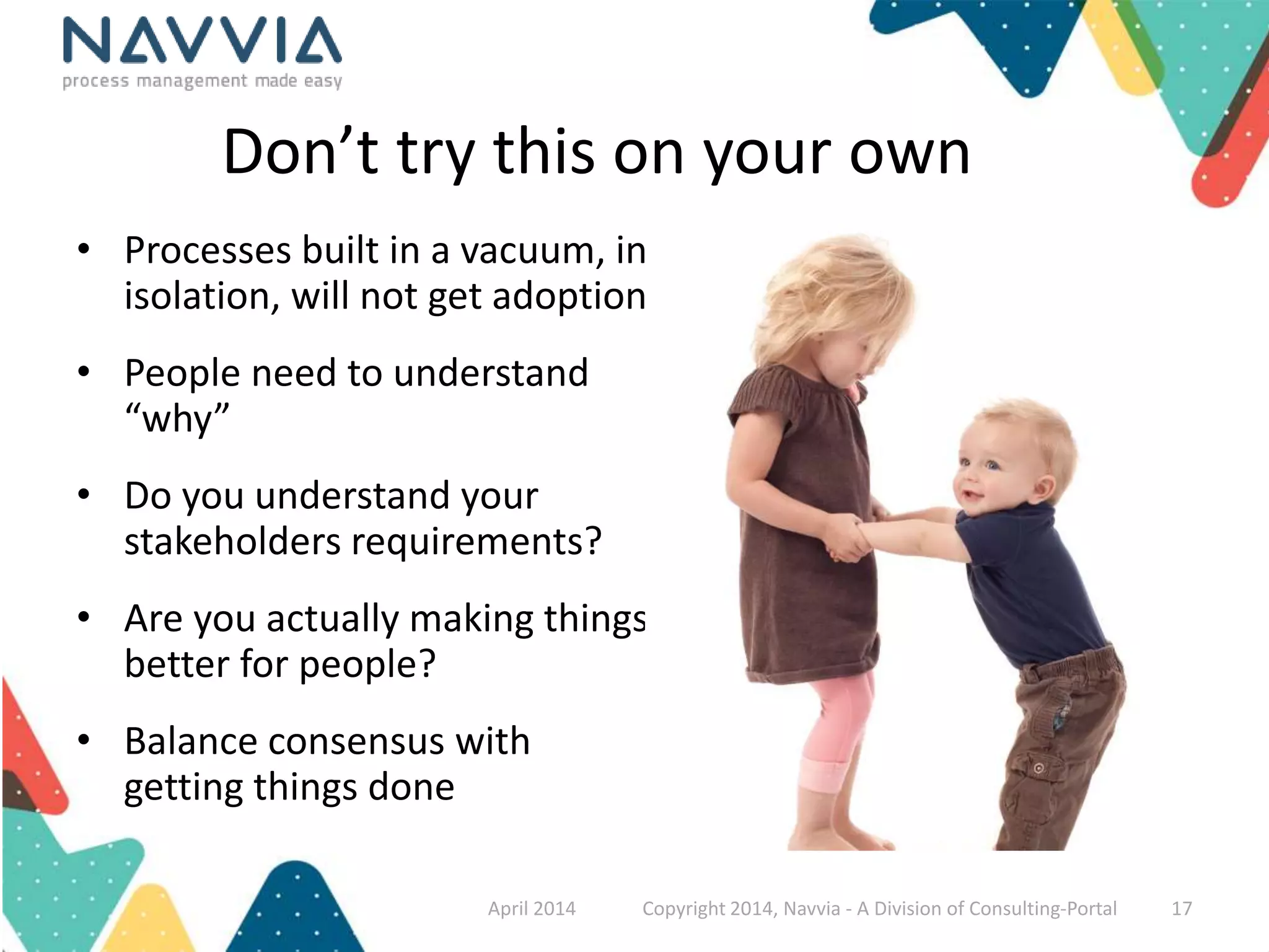 Don’t try this on your own 
• Processes built in a vacuum, in 
isolation, will not get adoption 
• People need to understand 
“why” 
• Do you understand your 
stakeholders requirements? 
• Are you actually making things 
better for people? 
• Balance consensus with 
getting things done 
April 2014 Copyright 2014, Navvia - A Division of Consulting-Portal 17 
 