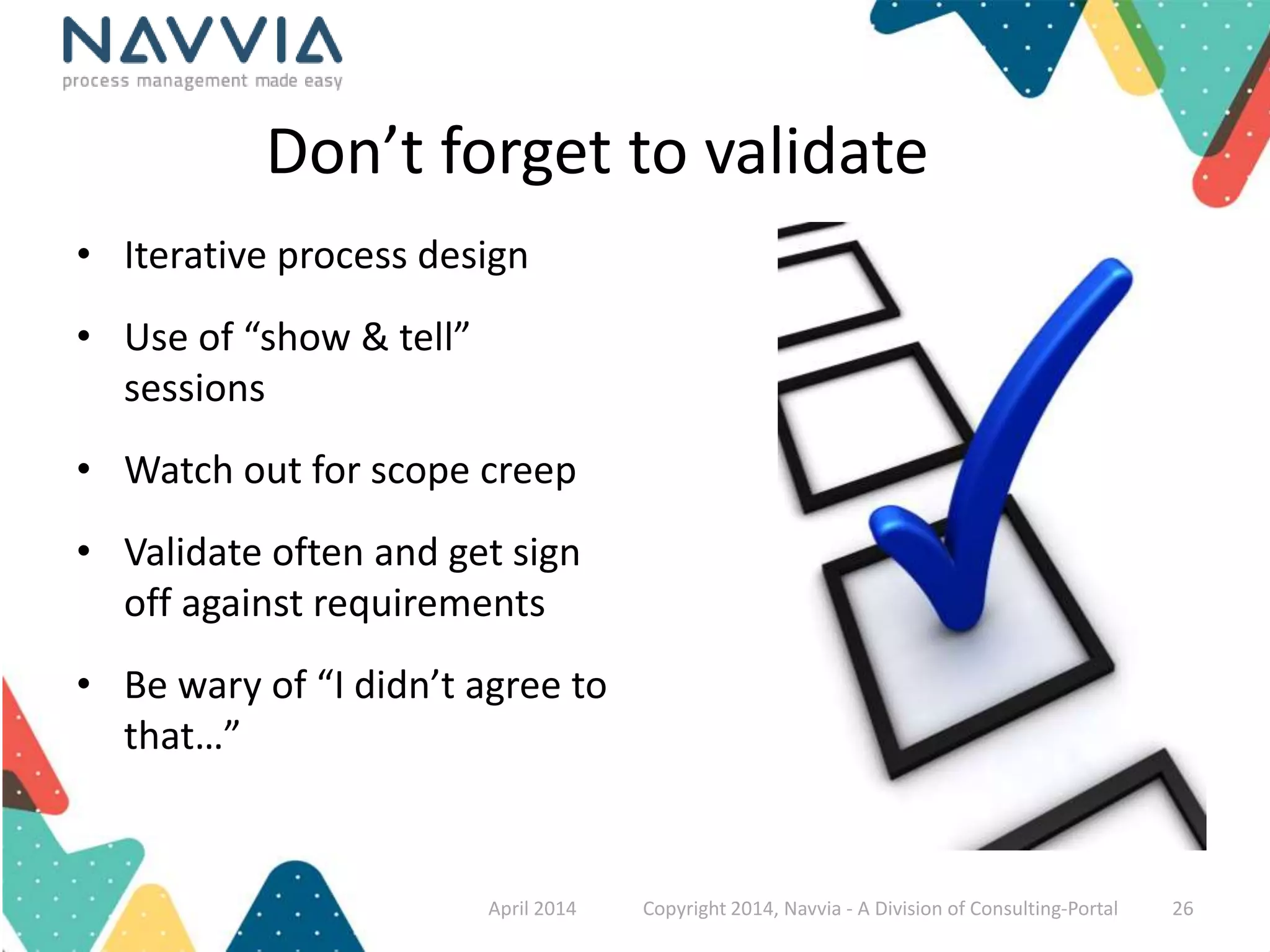 Don’t forget to validate 
• Iterative process design 
• Use of “show & tell” 
sessions 
• Watch out for scope creep 
• Validate often and get sign 
off against requirements 
• Be wary of “I didn’t agree to 
that…” 
April 2014 Copyright 2014, Navvia - A Division of Consulting-Portal 26 
 
