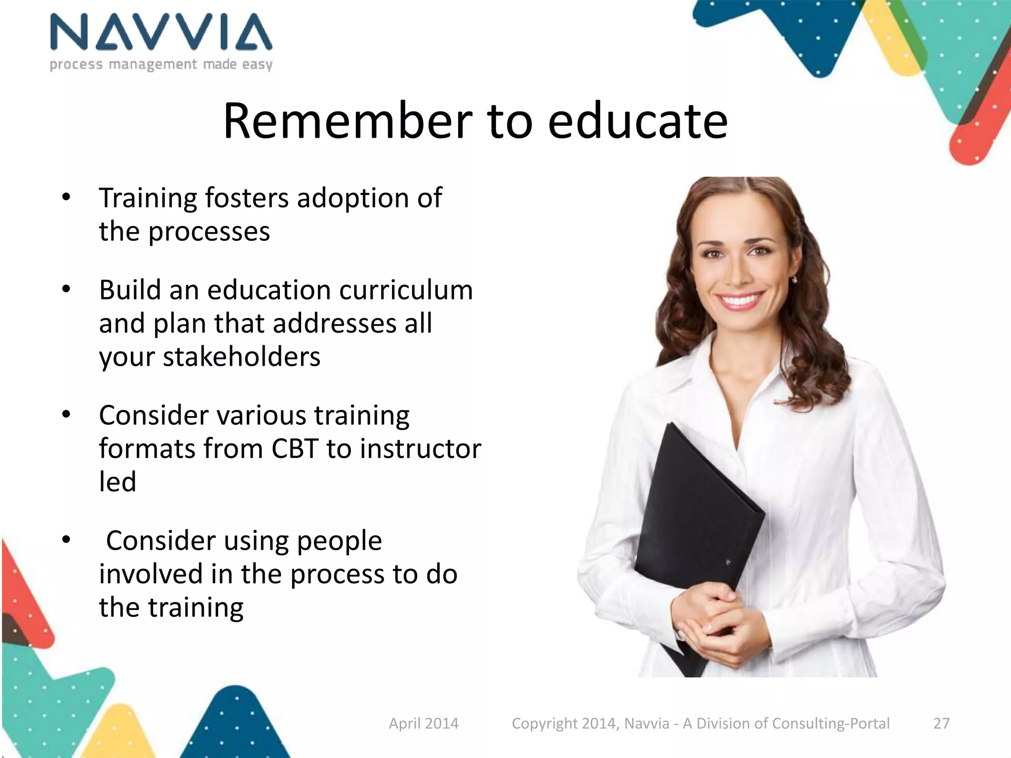 Remember to educate 
• Training fosters adoption of 
the processes 
• Build an education curriculum 
and plan that addresses all 
your stakeholders 
• Consider various training 
formats from CBT to instructor 
led 
• Consider using people 
involved in the process to do 
the training 
April 2014 Copyright 2014, Navvia - A Division of Consulting-Portal 27 
 
