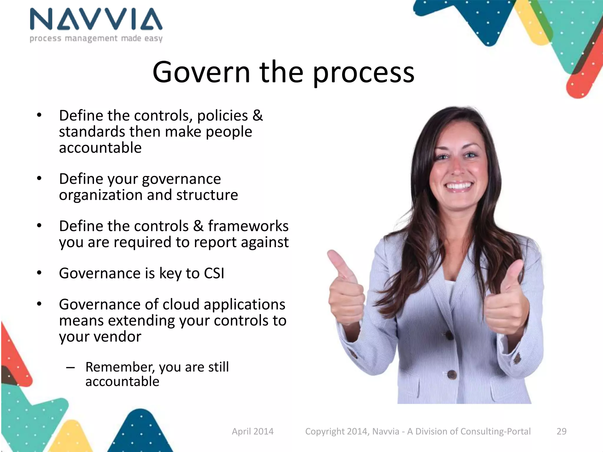 Govern the process 
• Define the controls, policies & 
standards then make people 
accountable 
• Define your governance 
organization and structure 
• Define the controls & frameworks 
you are required to report against 
• Governance is key to CSI 
• Governance of cloud applications 
means extending your controls to 
your vendor 
– Remember, you are still 
accountable 
April 2014 Copyright 2014, Navvia - A Division of Consulting-Portal 29 
 