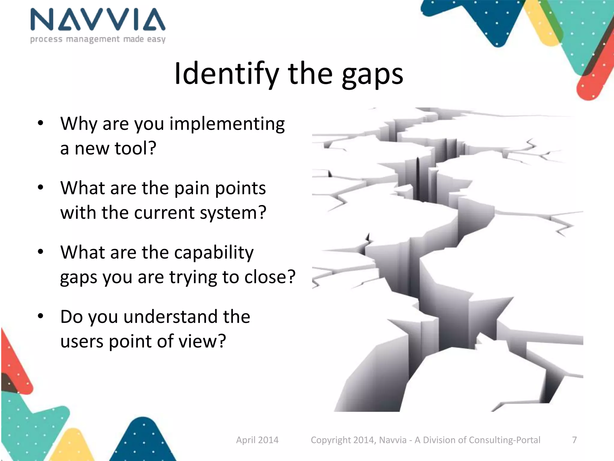 Identify the gaps 
• Why are you implementing 
a new tool? 
• What are the pain points 
with the current system? 
• What are the capability 
gaps you are trying to close? 
• Do you understand the 
users point of view? 
April 2014 Copyright 2014, Navvia - A Division of Consulting-Portal 7 
 