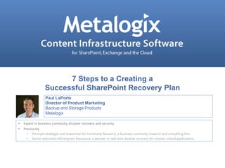 7 Steps to a Creating a 
Successful SharePoint Recovery Plan 
Paul LaPorte 
Director of Product Marketing 
Backup and Storage Products 
Metalogix 
• Expert in business continuity, disaster recovery and security 
• Previously 
• Principle strategist and researcher for Continuity Research, a business continuity research and consulting firm 
• Senior executive of Evergreen Assurance, a pioneer in real-time disaster recovery for mission critical applications 
Confidential and Proprietary © Metalogix 1 
 