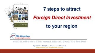 7 steps to attract
Foreign Direct Investment
to your region
S T R AT E G I E S , TA C T I C S A N D TO O L S F O R E C O N O M I C , C O M M U N I T Y A N D R E A L E S TAT E D E V E L O P E R S .
By Xavier Hurtado | Foreign Direct Investment Consultant
www.FDIAttraction.com| Strategy@fdiattraction.com
 