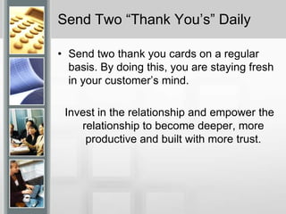 Send Two “Thank You’s” DailySend two thank you cards on a regular basis. By doing this, you are staying fresh in your customer’s mind.Invest in the relationship and empower the relationship to become deeper, more productive and built with more trust.