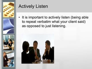 Actively ListenIt is important to actively listen (being able to repeat verbatim what your client said) as opposed to just listening. 