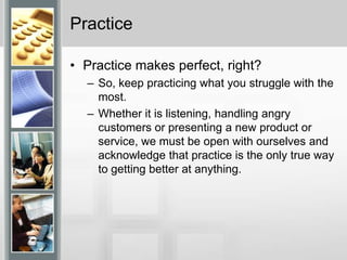 PracticePractice makes perfect, right?So, keep practicing what you struggle with the most. Whether it is listening, handling angry customers or presenting a new product or service, we must be open with ourselves and acknowledge that practice is the only true way to getting better at anything.