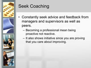 Seek CoachingConstantly seek advice and feedback from managers and supervisors as well as peers.Becoming a professional mean being proactive not reactive.It also shows initiative since you are proving that you care about improving. 