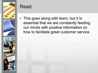 ReadThis goes along with learn, but it is essential that we are constantly feeding our minds with positive information on how to facilitate great customer service