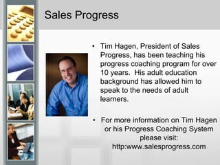 Sales ProgressTim Hagen, President of Sales Progress, has been teaching his progress coaching program for over 10 years.  His adult education background has allowed him to speak to the needs of adult learners.  For more information on Tim Hagen or his Progress Coaching System please visit: http:www.salesprogress.com