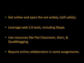• Get online and open the net widely, (still safely).

• Leverage web 2.0 tools, including Skype.

• Use resources like Flat Classroom, iEarn, &
  Quadblogging.

• Require online collaboration in some assignments.
 