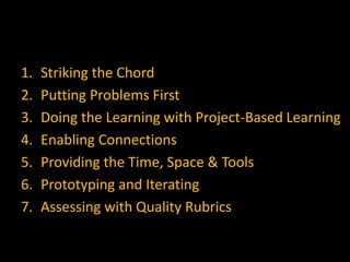 1.   Striking the Chord
2.   Putting Problems First
3.   Doing the Learning with Project-Based Learning
4.   Enabling Connections
5.   Providing the Time, Space & Tools
6.   Prototyping and Iterating
7.   Assessing with Quality Rubrics
 