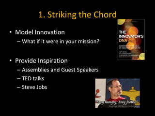 1. Striking the Chord
• Model Innovation
  – What if it were in your mission?


• Provide Inspiration
  – Assemblies and Guest Speakers
  – TED talks
  – Steve Jobs
 