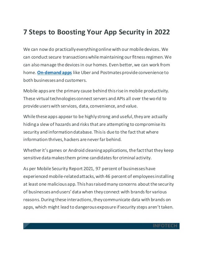 7 Steps to Boosting Your App Security in 2022
We can now do practicallyeverythingonline with ourmobile devices. We
can conduct secure transactionswhile maintainingourfitness regimen.We
can also manage the devices in ourhomes. Even better, we can work from
home. On-demand apps like Uber and Postmates provide convenience to
both businesses and customers.
Mobile apps are the primarycause behind this rise in mobile productivity.
These virtual technologies connect servers and APIs all over the world to
provide users with services, data,convenience, and value.
While these apps appearto be highlystrong and useful,theyare actually
hidinga slew of hazards and risks that are attemptingto compromise its
security and informationdatabase.This is due to the fact that where
information thrives,hackers are never far behind.
Whether it’s games or Android cleaningapplications,the fact that they keep
sensitivedata makes them prime candidates forcriminal activity.
As per Mobile Security Report 2021, 97 percent of businesses have
experienced mobile-relatedattacks,with 46 percent of employees installing
at least one malicious app.This has raised manyconcerns about the security
of businesses and users’data when theyconnect with brands forvarious
reasons.During these interactions,theycommunicate data with brands on
apps,which might lead to dangerous exposure ifsecuritysteps aren’t taken.
 
