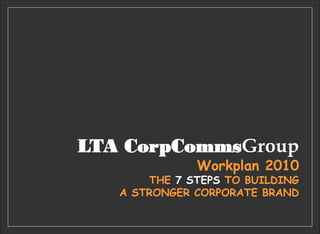 LTA CorpCommsGroup
Workplan 2010
THE 7 STEPS TO BUILDING
A STRONGER CORPORATE BRAND
 