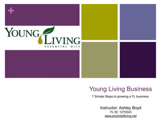 +
Young Living Business
7 Simple Steps to growing a YL business.
Instructor: Ashley Boyd
YL ID: 1270543
www.anointedliving.net
 