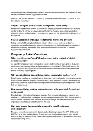 measured approach allows modern network algorithms to adjust to the new geographic and
server parameters without triggering anomalies.
Week 1: Low Volume Baseline ---> Week 2: Moderate Incremental Steps ---> Week 3: Full
Operational Integration
Step 6: Configure Multi-Account Management Tools Safely
Utilize dedicated browser profiles or specialized infrastructure software to manage multiple
sender endpoints without overlapping digital footprints. Keeping accounts organized via
distinct proxies or isolated network environments preserves the unique historical integrity of
each profile.
Step 7: Establish Continuous Performance Monitoring Systems
Set up automated logging tools to track delivery rates, bounce patterns, and server
responses across all active aged accounts. Continuous monitoring allows administrators to
detect minor delivery fluctuations early and adjust transmission variables to maintain
long-term network health.
Frequently Asked Questions
What constitutes an "aged" Gmail account in the context of digital
communication?
An aged Gmail account is an address that was created months or years prior to its current
deployment and has maintained a stable presence on the network. This timeline gives the
account a historical footprint, which automated servers use to establish baseline behavior
before evaluating incoming traffic.
Why does historical account data matter to receiving mail servers?
Receiving servers look at historical data to determine how to categorize incoming messages
from unfamiliar external networks. Accounts with a long history of compliance are generally
processed with more predictable baseline parameters than newly registered profiles, which
lack any track record.
How does utilizing multiple accounts assist in large-scale informational
campaigns?
Distributing an informational campaign across a fleet of seasoned accounts prevents any
single endpoint from being overloaded with excessive outbound traffic. This decentralization
mimics natural communication patterns, ensuring that large volumes of educational or
organizational data travel smoothly across the web.
Can aged accounts completely replace the need for domain
authentication?
No, aged accounts work alongside domain authentication protocols like SPF, DKIM, and
DMARC rather than replacing them. Proper technical configuration requires both a solid
historical account foundation and correct cryptographic signatures to ensure total clarity and
compliance during transit.
 