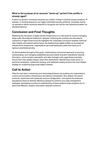 What is the purpose of an account "warm-up" period if the profile is
already aged?
A warm-up period is necessary because any sudden change in physical access locations, IP
subnets, or sending frequency can trigger automated security protocols. Gradually scaling
up operations allows receiving networks to recognize and log the new operational pattern as
standard behavior.
Conclusion and Final Thoughts
Mastering the intricacies of digital sender infrastructure is a vital asset for anyone managing
large-scale informational distribution networks. Exploring the practical and educational
mechanics of aged Gmail accounts highlights the undeniable connection between historical
data integrity and network performance. By treating these digital profiles as foundational
infrastructure components, organizations can build distribution paths that stand up to
rigorous automated scrutiny.
As demonstrated throughout this guide, implementing a structured approach to sourcing,
authenticating, and managing established accounts yields long-term operational rewards.
Educators, communication specialists, and data managers who apply these principles
ensure their vital updates always reach their destinations. Maintaining a sharp focus on
technical compliance, systematic tracking, and deliberate scaling remains the most reliable
strategy for sustaining large-scale digital outreach.
Call to Action
Take the next step in advancing your technological literacy by auditing your organization’s
current communication infrastructure and delivery frameworks. Dive deeper into server
protocols, experiment with systematic account configuration, and explore the extensive
educational resource libraries offered by bestusit to enhance your data management
strategies. Developing a profound understanding of these systems today prepares you to
lead more effective, resilient information networks tomorrow.
 