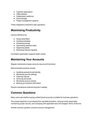 ●​ Calendar applications
●​ CRM software
●​ Collaboration platforms
●​ Cloud storage
●​ Project management systems
These integrations streamline daily operations.
Maximizing Productivity
Improve efficiency by:
●​ Using email filters
●​ Creating templates
●​ Scheduling emails
●​ Automating repetitive tasks
●​ Organizing labels
●​ Reviewing inboxes regularly
Consistent organization supports better results.
Maintaining Your Accounts
Regular maintenance keeps accounts secure and functional.
Recommended practices include:
●​ Updating passwords periodically
●​ Reviewing security settings
●​ Cleaning inboxes
●​ Archiving old emails
●​ Monitoring account activity
●​ Backing up important information
Routine maintenance extends long-term usability.
Common Questions
Many users ask whether buying verified Gmail accounts is suitable for business operations.
The answer depends on purchasing from reputable providers, using accounts responsibly,
maintaining proper security, and complying with applicable laws and Google's Terms of Service.
Another common question concerns account management.
 