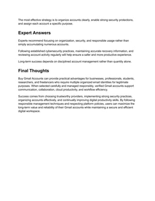 The most effective strategy is to organize accounts clearly, enable strong security protections,
and assign each account a specific purpose.
Expert Answers
Experts recommend focusing on organization, security, and responsible usage rather than
simply accumulating numerous accounts.
Following established cybersecurity practices, maintaining accurate recovery information, and
reviewing account activity regularly will help ensure a safer and more productive experience.
Long-term success depends on disciplined account management rather than quantity alone.
Final Thoughts
Buy Gmail Accounts can provide practical advantages for businesses, professionals, students,
researchers, and freelancers who require multiple organized email identities for legitimate
purposes. When selected carefully and managed responsibly, verified Gmail accounts support
communication, collaboration, cloud productivity, and workflow efficiency.
Success comes from choosing trustworthy providers, implementing strong security practices,
organizing accounts effectively, and continually improving digital productivity skills. By following
responsible management techniques and respecting platform policies, users can maximize the
long-term value and reliability of their Gmail accounts while maintaining a secure and efficient
digital workspace.
 