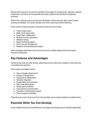 Buying Gmail accounts can provide significant advantages for professionals, agencies, startups,
researchers, educators, and businesses that need multiple email identities for legitimate
purposes.
Rather than creating numerous accounts individually, verified accounts allow users to begin
working immediately. This saves valuable time while improving workflow efficiency.
Some common reasons people choose Buy Gmail Accounts include:
●​ Faster project setup
●​ Better email organization
●​ Easier team collaboration
●​ Multiple business operations
●​ Software testing
●​ Digital marketing support
●​ Client account management
●​ Research and development projects
When managed responsibly, these accounts become valuable digital assets that support
long-term productivity.
Key Features and Advantages
Verified Gmail accounts offer several useful features that make them suitable for both personal
and professional activities.
Some major advantages include:
●​ Secure Google infrastructure
●​ Access to Google Drive
●​ Google Docs collaboration
●​ Calendar integration
●​ Google Meet communication
●​ High email deliverability
●​ Strong spam protection
●​ Cross-device synchronization
●​ Two-factor authentication support
●​ Cloud storage accessibility
These features make Gmail one of the most versatile communication platforms available today.
Essential Skills You Can Develop
Using multiple Gmail accounts effectively encourages the development of valuable digital skills.
 