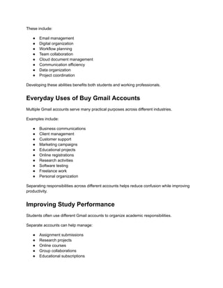 These include:
●​ Email management
●​ Digital organization
●​ Workflow planning
●​ Team collaboration
●​ Cloud document management
●​ Communication efficiency
●​ Data organization
●​ Project coordination
Developing these abilities benefits both students and working professionals.
Everyday Uses of Buy Gmail Accounts
Multiple Gmail accounts serve many practical purposes across different industries.
Examples include:
●​ Business communications
●​ Client management
●​ Customer support
●​ Marketing campaigns
●​ Educational projects
●​ Online registrations
●​ Research activities
●​ Software testing
●​ Freelance work
●​ Personal organization
Separating responsibilities across different accounts helps reduce confusion while improving
productivity.
Improving Study Performance
Students often use different Gmail accounts to organize academic responsibilities.
Separate accounts can help manage:
●​ Assignment submissions
●​ Research projects
●​ Online courses
●​ Group collaborations
●​ Educational subscriptions
 