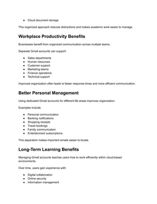 ●​ Cloud document storage
This organized approach reduces distractions and makes academic work easier to manage.
Workplace Productivity Benefits
Businesses benefit from organized communication across multiple teams.
Separate Gmail accounts can support:
●​ Sales departments
●​ Human resources
●​ Customer support
●​ Marketing teams
●​ Finance operations
●​ Technical support
Improved organization often leads to faster response times and more efficient communication.
Better Personal Management
Using dedicated Gmail accounts for different life areas improves organization.
Examples include:
●​ Personal communication
●​ Banking notifications
●​ Shopping receipts
●​ Travel bookings
●​ Family communication
●​ Entertainment subscriptions
This separation makes important emails easier to locate.
Long-Term Learning Benefits
Managing Gmail accounts teaches users how to work efficiently within cloud-based
environments.
Over time, users gain experience with:
●​ Digital collaboration
●​ Online security
●​ Information management
 